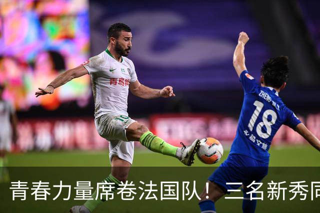 青春力量席卷法国队！三名新秀同场亮相国家队